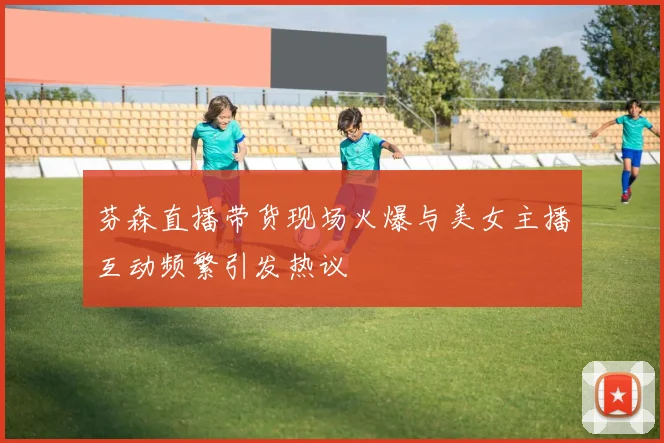 芬森直播带货现场火爆与美女主播互动频繁引发热议