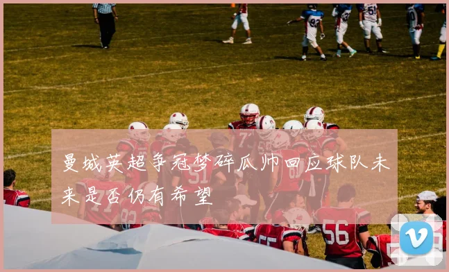 曼城英超争冠梦碎瓜帅回应球队未来是否仍有希望