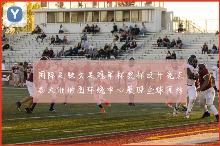 国际足联女足冠军杯奖杯设计亮点各大洲地图环绕中心展现全球团结与竞技精神
