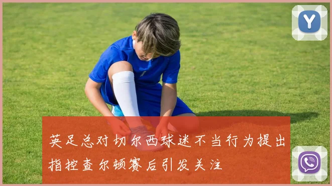 英足总对切尔西球迷不当行为提出指控查尔顿赛后引发关注