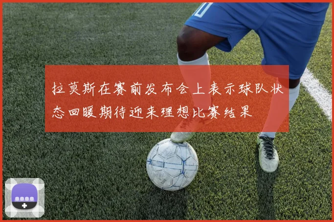 拉莫斯在赛前发布会上表示球队状态回暖期待迎来理想比赛结果