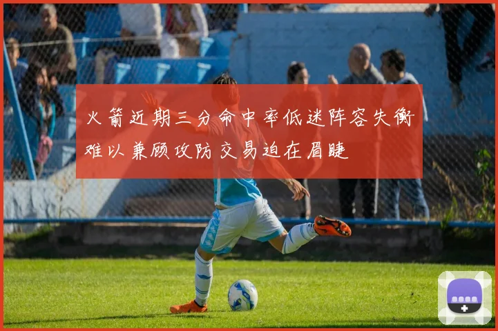 火箭近期三分命中率低迷阵容失衡难以兼顾攻防交易迫在眉睫