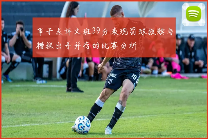 华子点评文班39分表现罚球救赎与糟糕出手并存的比赛分析