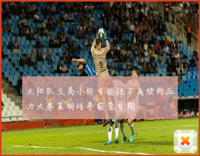 太阳队交易小桥可能性不高续约压力大弗莱明培养前景可期