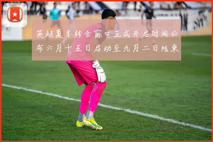 英超夏季转会窗口正式开启时间公布六月十五日启动至九月二日结束
