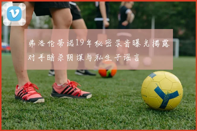 弗洛伦蒂诺19年秘密录音曝光揭露对手暗杀阴谋与私生子谣言