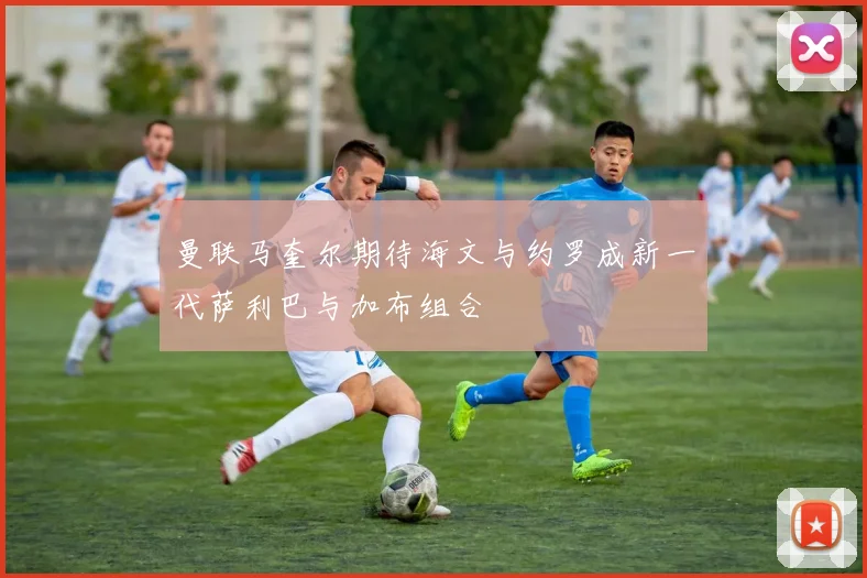 曼联马奎尔期待海文与约罗成新一代萨利巴与加布组合