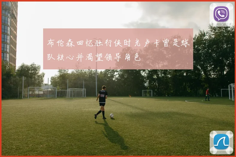 布伦森回忆独行侠时光卢卡曾是球队核心并渴望领导角色