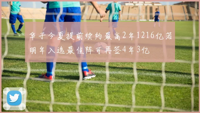 华子今夏提前续约最高2年1216亿若明年入选最佳阵可再签4年3亿