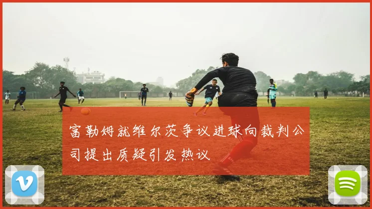 富勒姆就维尔茨争议进球向裁判公司提出质疑引发热议