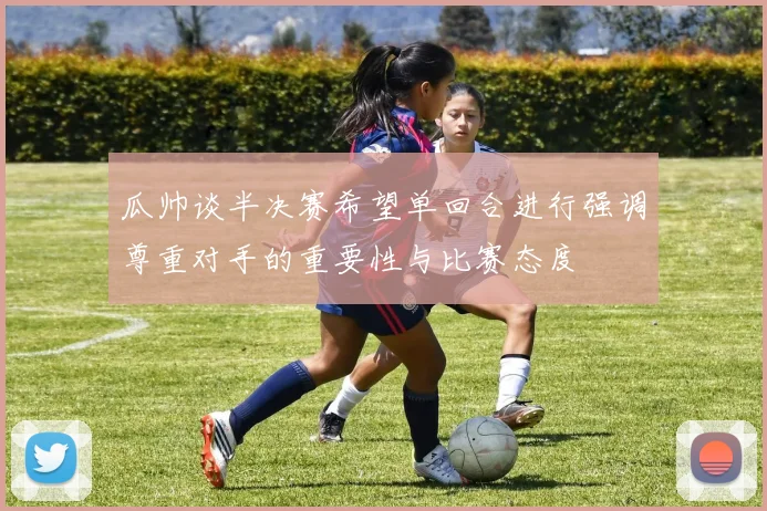 瓜帅谈半决赛希望单回合进行强调尊重对手的重要性与比赛态度