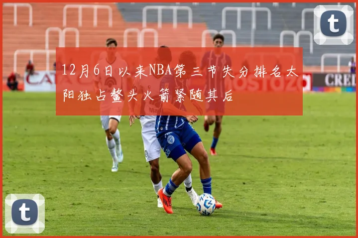 12月6日以来NBA第三节失分排名太阳独占鳌头火箭紧随其后