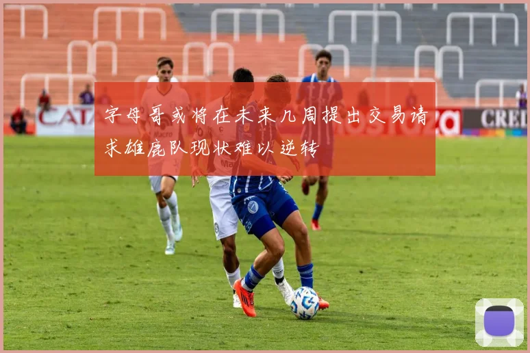字母哥或将在未来几周提出交易请求雄鹿队现状难以逆转