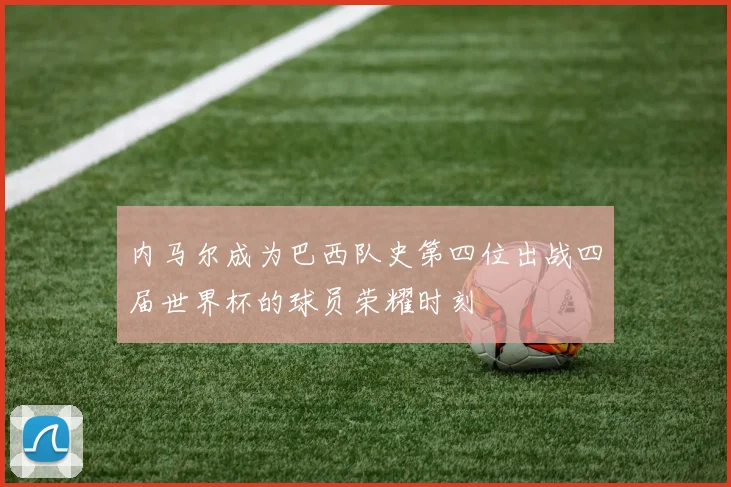 内马尔成为巴西队史第四位出战四届世界杯的球员荣耀时刻