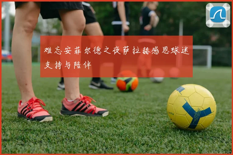 难忘安菲尔德之夜萨拉赫感恩球迷支持与陪伴