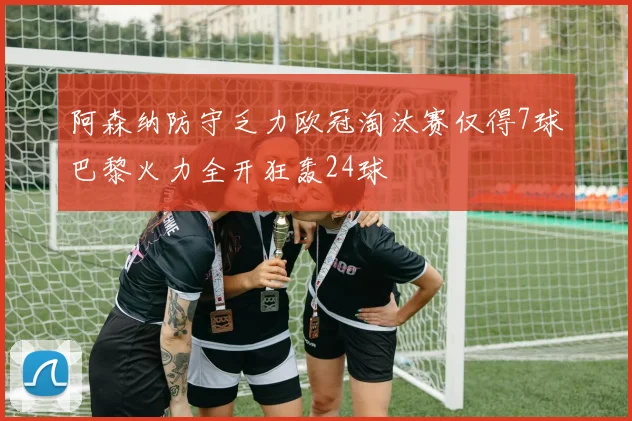 阿森纳防守乏力欧冠淘汰赛仅得7球巴黎火力全开狂轰24球